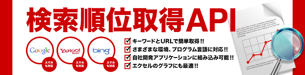 検索順位取得API／Google（スマホも対応）／Yahoo!JAPAN（スマホも対応）／bing（スマホも対応）／キーワードとURLで簡単取得！！さまざまな環境、プログラム言語に対応！！自社開発アプリケーションに組み込み可能！！エクセルのグラフにも最適！！